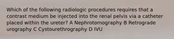 Which of the following radiologic procedures requires that a contrast medium be injected into the renal pelvis via a catheter placed within the ureter? A Nephrotomography B Retrograde urography C Cystourethrography D IVU