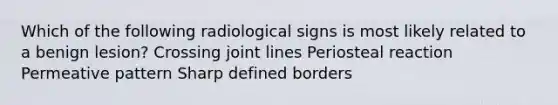 Which of the following radiological signs is most likely related to a benign lesion? Crossing joint lines Periosteal reaction Permeative pattern Sharp defined borders