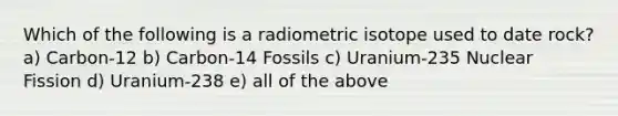 Which of the following is a radiometric isotope used to date rock? a) Carbon-12 b) Carbon-14 Fossils c) Uranium-235 Nuclear Fission d) Uranium-238 e) all of the above