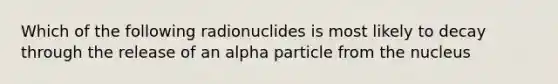 Which of the following radionuclides is most likely to decay through the release of an alpha particle from the nucleus