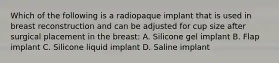 Which of the following is a radiopaque implant that is used in breast reconstruction and can be adjusted for cup size after surgical placement in the breast: A. Silicone gel implant B. Flap implant C. Silicone liquid implant D. Saline implant