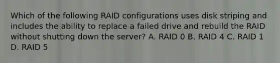 Which of the following RAID configurations uses disk striping and includes the ability to replace a failed drive and rebuild the RAID without shutting down the server? A. RAID 0 B. RAID 4 C. RAID 1 D. RAID 5