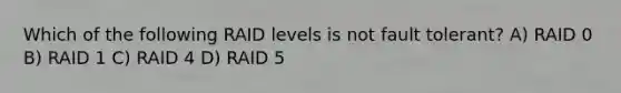 Which of the following RAID levels is not fault tolerant? A) RAID 0 B) RAID 1 C) RAID 4 D) RAID 5