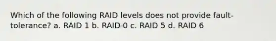 Which of the following RAID levels does not provide fault-tolerance? a. RAID 1 b. RAID 0 c. RAID 5 d. RAID 6