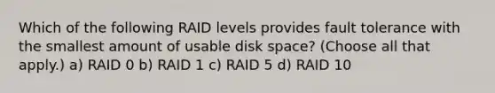 Which of the following RAID levels provides fault tolerance with the smallest amount of usable disk space? (Choose all that apply.) a) RAID 0 b) RAID 1 c) RAID 5 d) RAID 10