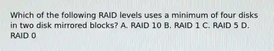 Which of the following RAID levels uses a minimum of four disks in two disk mirrored blocks? A. RAID 10 B. RAID 1 C. RAID 5 D. RAID 0