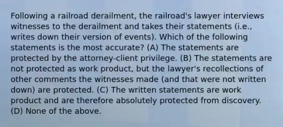 Following a railroad derailment, the railroad's lawyer interviews witnesses to the derailment and takes their statements (i.e., writes down their version of events). Which of the following statements is the most accurate? (A) The statements are protected by the attorney-client privilege. (B) The statements are not protected as work product, but the lawyer's recollections of other comments the witnesses made (and that were not written down) are protected. (C) The written statements are work product and are therefore absolutely protected from discovery. (D) None of the above.