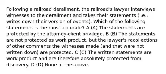 Following a railroad derailment, the railroad's lawyer interviews witnesses to the derailment and takes their statements (i.e., writes down their version of events). Which of the following statements is the most accurate? A (A) The statements are protected by the attorney-client privilege. B (B) The statements are not protected as work product, but the lawyer's recollections of other comments the witnesses made (and that were not written down) are protected. C (C) The written statements are work product and are therefore absolutely protected from discovery. D (D) None of the above.