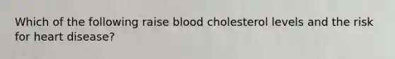 Which of the following raise blood cholesterol levels and the risk for heart disease?