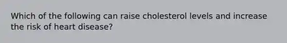 Which of the following can raise cholesterol levels and increase the risk of heart disease?