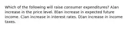 Which of the following will raise consumer expenditures? A)an increase in the price level. B)an increase in expected future income. C)an increase in interest rates. D)an increase in income taxes.