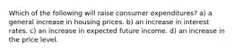 Which of the following will raise consumer expenditures? a) a general increase in housing prices. b) an increase in interest rates. c) an increase in expected future income. d) an increase in the price level.