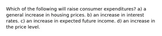 Which of the following will raise consumer expenditures? a) a general increase in housing prices. b) an increase in interest rates. c) an increase in expected future income. d) an increase in the price level.