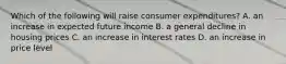 Which of the following will raise consumer expenditures? A. an increase in expected future income B. a general decline in housing prices C. an increase in interest rates D. an increase in price level