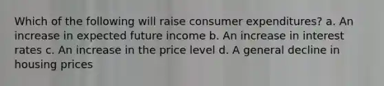 Which of the following will raise consumer expenditures? a. An increase in expected future income b. An increase in interest rates c. An increase in the price level d. A general decline in housing prices