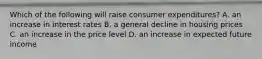 Which of the following will raise consumer​ expenditures? A. an increase in interest rates B. a general decline in housing prices C. an increase in the price level D. an increase in expected future income