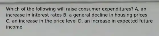 Which of the following will raise consumer​ expenditures? A. an increase in interest rates B. a general decline in housing prices C. an increase in the price level D. an increase in expected future income