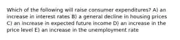 Which of the following will raise consumer expenditures? A) an increase in interest rates B) a general decline in housing prices C) an increase in expected future income D) an increase in the price level E) an increase in the unemployment rate