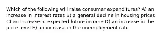 Which of the following will raise consumer expenditures? A) an increase in interest rates B) a general decline in housing prices C) an increase in expected future income D) an increase in the price level E) an increase in the unemployment rate