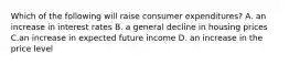 Which of the following will raise consumer expenditures? A. an increase in interest rates B. a general decline in housing prices C.an increase in expected future income D. an increase in the price level