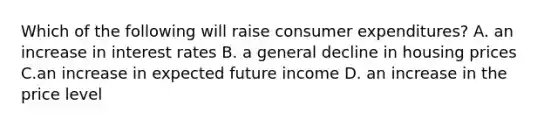 Which of the following will raise consumer expenditures? A. an increase in interest rates B. a general decline in housing prices C.an increase in expected future income D. an increase in the price level