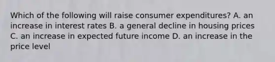 Which of the following will raise consumer expenditures? A. an increase in interest rates B. a general decline in housing prices C. an increase in expected future income D. an increase in the price level