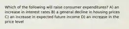 Which of the following will raise consumer expenditures? A) an increase in interest rates B) a general decline in housing prices C) an increase in expected future income D) an increase in the price level