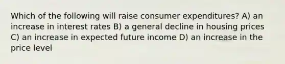 Which of the following will raise consumer expenditures? A) an increase in interest rates B) a general decline in housing prices C) an increase in expected future income D) an increase in the price level