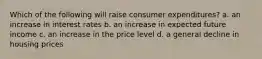 Which of the following will raise consumer expenditures? a. an increase in interest rates b. an increase in expected future income c. an increase in the price level d. a general decline in housing prices