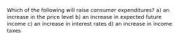 Which of the following will raise consumer expenditures? a) an increase in the price level b) an increase in expected future income c) an increase in interest rates d) an increase in income taxes