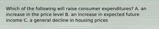 Which of the following will raise consumer expenditures? A. an increase in the price level B. an increase in expected future income C. a general decline in housing prices