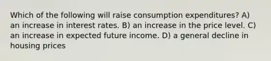 Which of the following will raise consumption expenditures? A) an increase in interest rates. B) an increase in the price level. C) an increase in expected future income. D) a general decline in housing prices