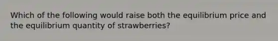 Which of the following would raise both the equilibrium price and the equilibrium quantity of strawberries?