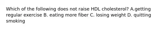 Which of the following does not raise HDL cholesterol? A.getting regular exercise B. eating more fiber C. losing weight D. quitting smoking