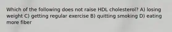 Which of the following does not raise HDL cholesterol? A) losing weight C) getting regular exercise B) quitting smoking D) eating more fiber