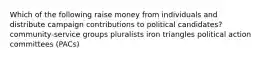 Which of the following raise money from individuals and distribute campaign contributions to political candidates? community-service groups pluralists iron triangles political action committees (PACs)