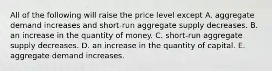 All of the following will raise the price level except A. aggregate demand increases and short-run aggregate supply decreases. B. an increase in the quantity of money. C. short-run aggregate supply decreases. D. an increase in the quantity of capital. E. aggregate demand increases.