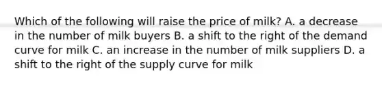 Which of the following will raise the price of milk? A. a decrease in the number of milk buyers B. a shift to the right of the demand curve for milk C. an increase in the number of milk suppliers D. a shift to the right of the supply curve for milk