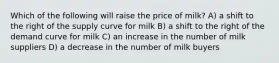 Which of the following will raise the price of milk? A) a shift to the right of the supply curve for milk B) a shift to the right of the demand curve for milk C) an increase in the number of milk suppliers D) a decrease in the number of milk buyers