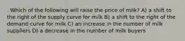 . Which of the following will raise the price of milk? A) a shift to the right of the supply curve for milk B) a shift to the right of the demand curve for milk C) an increase in the number of milk suppliers D) a decrease in the number of milk buyers