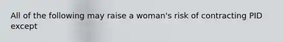 All of the following may raise a woman's risk of contracting PID except