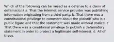 Which of the following can be raised as a defense to a claim of defamation? a. That the Internet service provider was publishing information originating from a third party. b. That there was a constitutional privilege to comment about the plaintiff who is a public figure and that the statement was made without malice. c. That there was a conditional privilege to publish a defamatory statement in order to protect a legitimate self-interest. d. All of these.