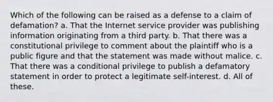 Which of the following can be raised as a defense to a claim of defamation? a. That the Internet service provider was publishing information originating from a third party. b. That there was a constitutional privilege to comment about the plaintiff who is a public figure and that the statement was made without malice. c. That there was a conditional privilege to publish a defamatory statement in order to protect a legitimate self-interest. d. All of these.