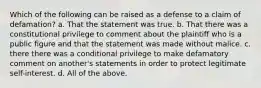 Which of the following can be raised as a defense to a claim of defamation? a. That the statement was true. b. That there was a constitutional privilege to comment about the plaintiff who is a public figure and that the statement was made without malice. c. there there was a conditional privilege to make defamatory comment on another's statements in order to protect legitimate self-interest. d. All of the above.