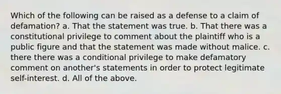 Which of the following can be raised as a defense to a claim of defamation? a. That the statement was true. b. That there was a constitutional privilege to comment about the plaintiff who is a public figure and that the statement was made without malice. c. there there was a conditional privilege to make defamatory comment on another's statements in order to protect legitimate self-interest. d. All of the above.