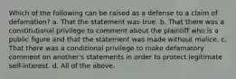 Which of the following can be raised as a defense to a claim of defamation? a. That the statement was true. b. That there was a constitutional privilege to comment about the plaintiff who is a public figure and that the statement was made without malice. c. That there was a conditional privilege to make defamatory comment on another's statements in order to protect legitimate self-interest. d. All of the above.