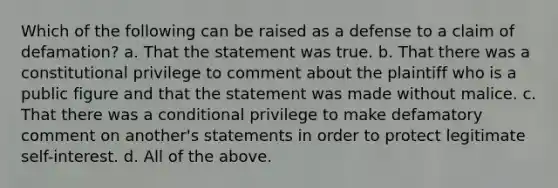 Which of the following can be raised as a defense to a claim of defamation? a. That the statement was true. b. That there was a constitutional privilege to comment about the plaintiff who is a public figure and that the statement was made without malice. c. That there was a conditional privilege to make defamatory comment on another's statements in order to protect legitimate self-interest. d. All of the above.