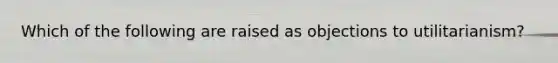 Which of the following are raised as objections to utilitarianism?