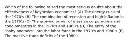 Which of the following raised the most serious doubts about the effectiveness of Keynesian economics? (A) The energy crisis of the 1970's (B) The combination of recession and high inflation in the 1970's (C) The growing power of massive corporations and conglomerates in the 1970's and 1980's (D) The entry of the "baby boomers" into the labor force in the 1970's and 1980's (E) The massive trade deficits of the 1980's.