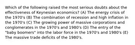 Which of the following raised the most serious doubts about the effectiveness of Keynesian economics? (A) The energy crisis of the 1970's (B) The combination of recession and high inflation in the 1970's (C) The growing power of massive corporations and conglomerates in the 1970's and 1980's (D) The entry of the "baby boomers" into the labor force in the 1970's and 1980's (E) The massive trade deficits of the 1980's.